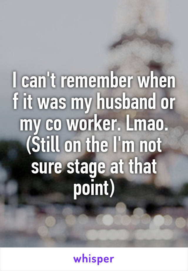 I can't remember when f it was my husband or my co worker. Lmao. (Still on the I'm not sure stage at that point)