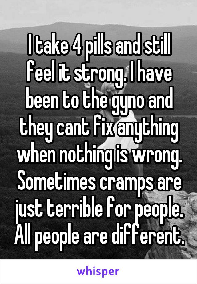 I take 4 pills and still feel it strong. I have been to the gyno and they cant fix anything when nothing is wrong. Sometimes cramps are just terrible for people. All people are different.
