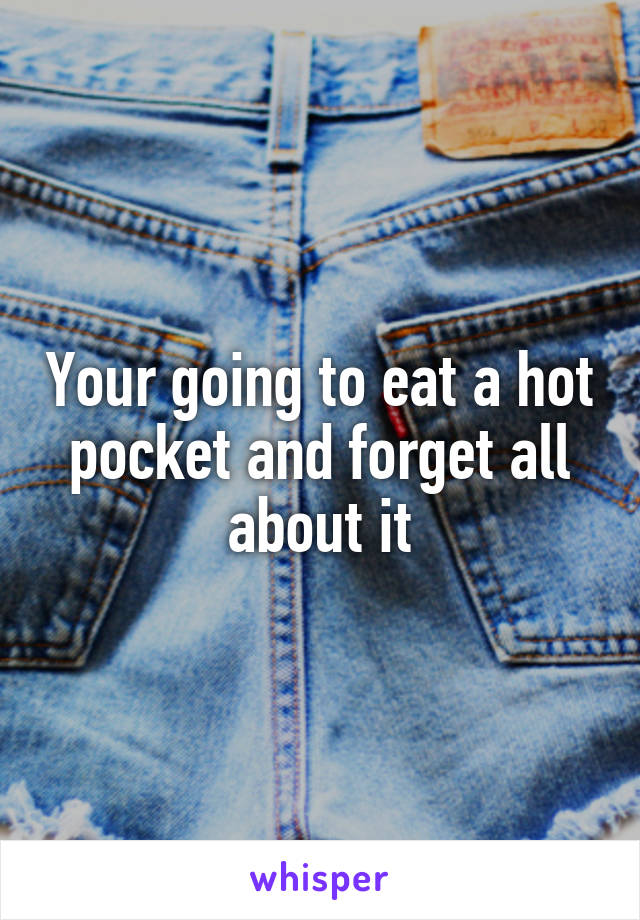 Your going to eat a hot pocket and forget all about it