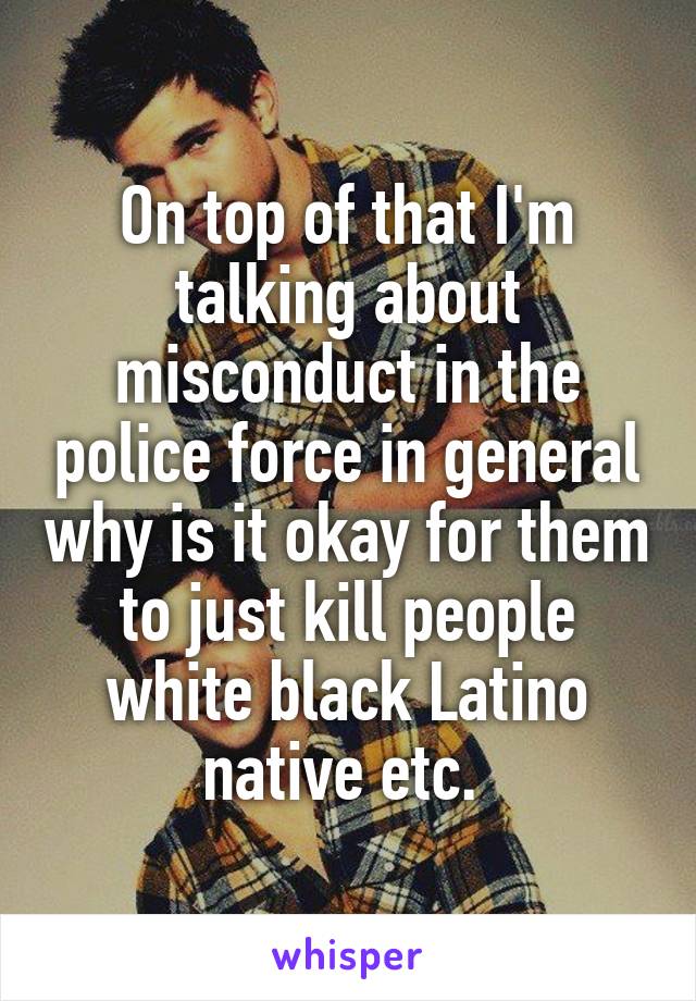 On top of that I'm talking about misconduct in the police force in general why is it okay for them to just kill people white black Latino native etc. 