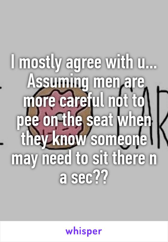 I mostly agree with u...  Assuming men are more careful not to pee on the seat when they know someone may need to sit there n a sec??