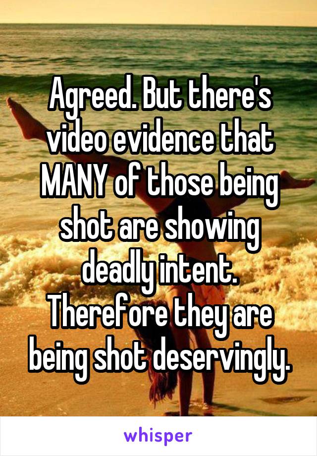 Agreed. But there's video evidence that MANY of those being shot are showing deadly intent. Therefore they are being shot deservingly.