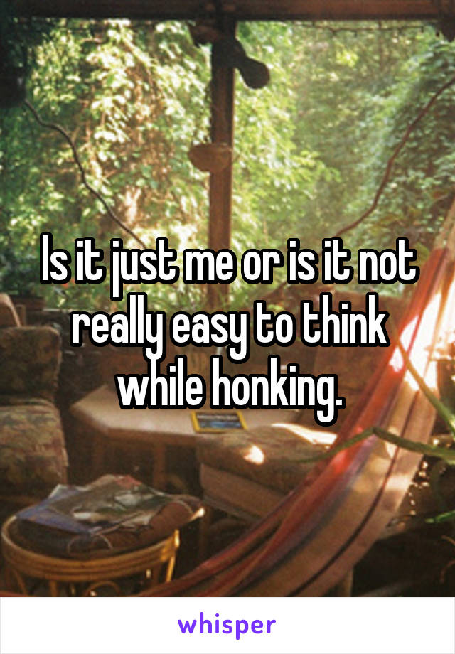 Is it just me or is it not really easy to think while honking.