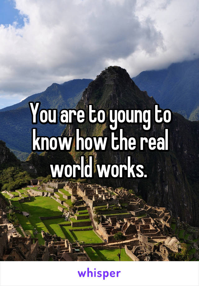 You are to young to know how the real world works. 
