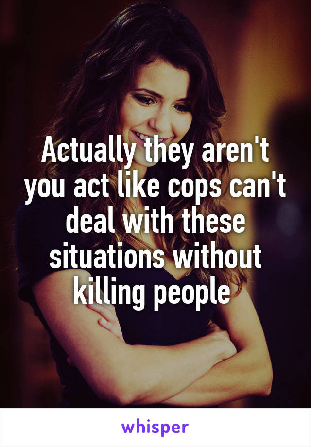 Actually they aren't you act like cops can't deal with these situations without killing people 