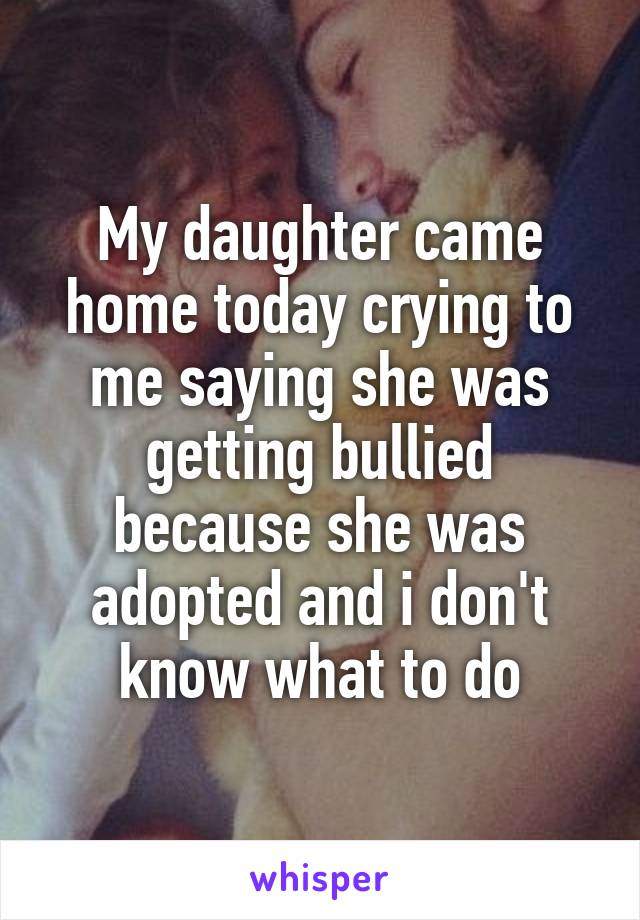 My daughter came home today crying to me saying she was getting bullied because she was adopted and i don't know what to do
