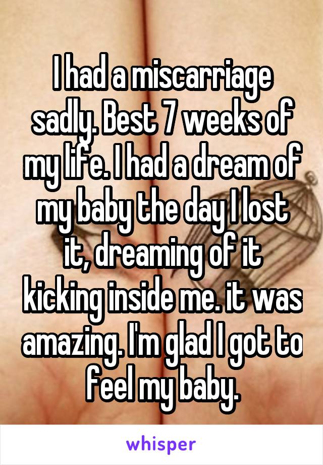 I had a miscarriage sadly. Best 7 weeks of my life. I had a dream of my baby the day I lost it, dreaming of it kicking inside me. it was amazing. I'm glad I got to feel my baby.