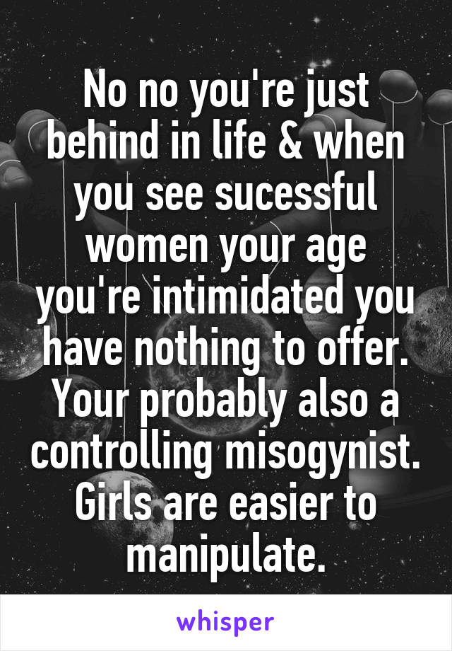 No no you're just behind in life & when you see sucessful women your age you're intimidated you have nothing to offer. Your probably also a controlling misogynist. Girls are easier to manipulate.