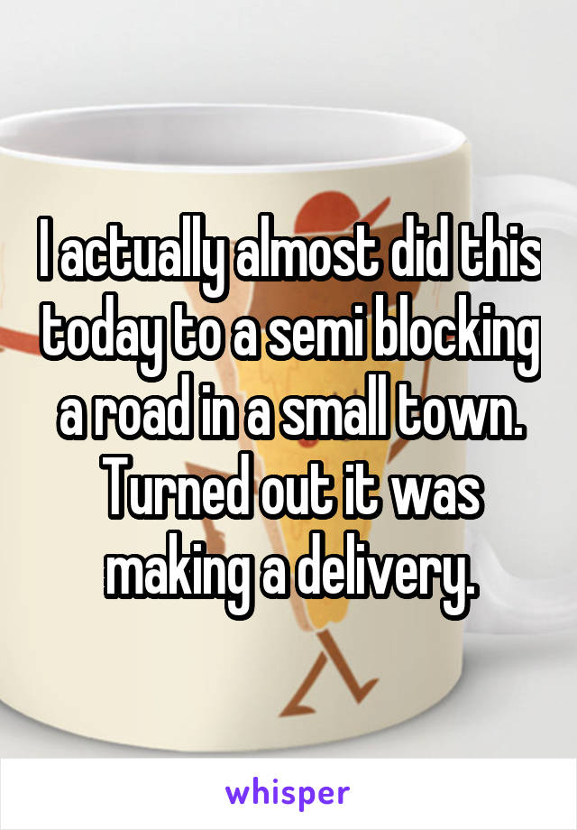 I actually almost did this today to a semi blocking a road in a small town. Turned out it was making a delivery.