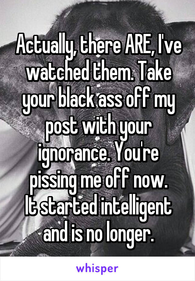 Actually, there ARE, I've watched them. Take your black ass off my post with your ignorance. You're pissing me off now.
It started intelligent and is no longer.
