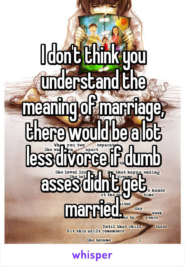 I don't think you understand the meaning of marriage, there would be a lot less divorce if dumb asses didn't get married.