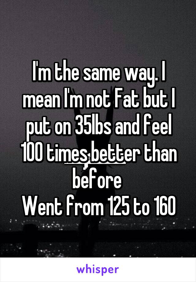 I'm the same way. I mean I'm not Fat but I put on 35lbs and feel 100 times better than before 
Went from 125 to 160