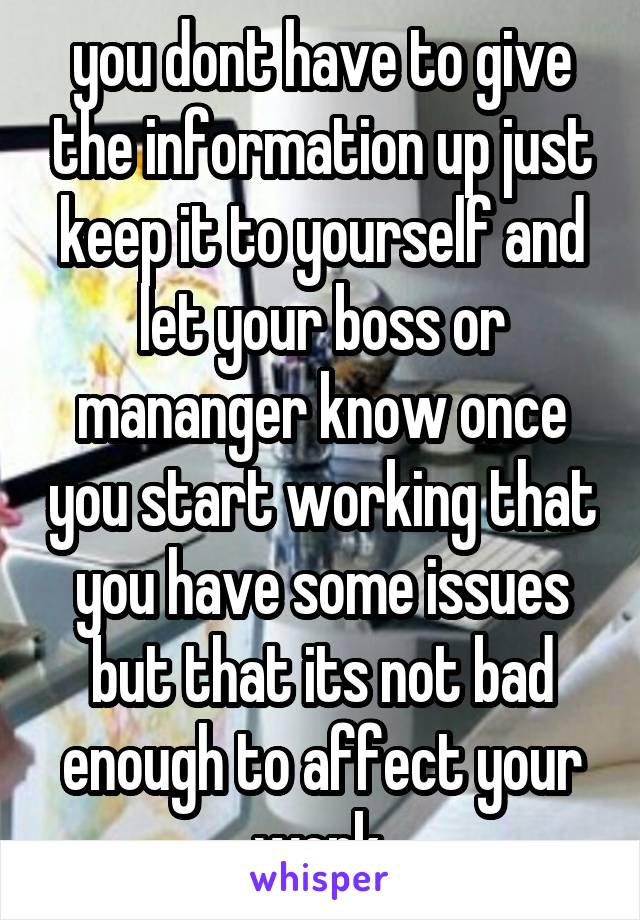 you dont have to give the information up just keep it to yourself and let your boss or mananger know once you start working that you have some issues but that its not bad enough to affect your work.
