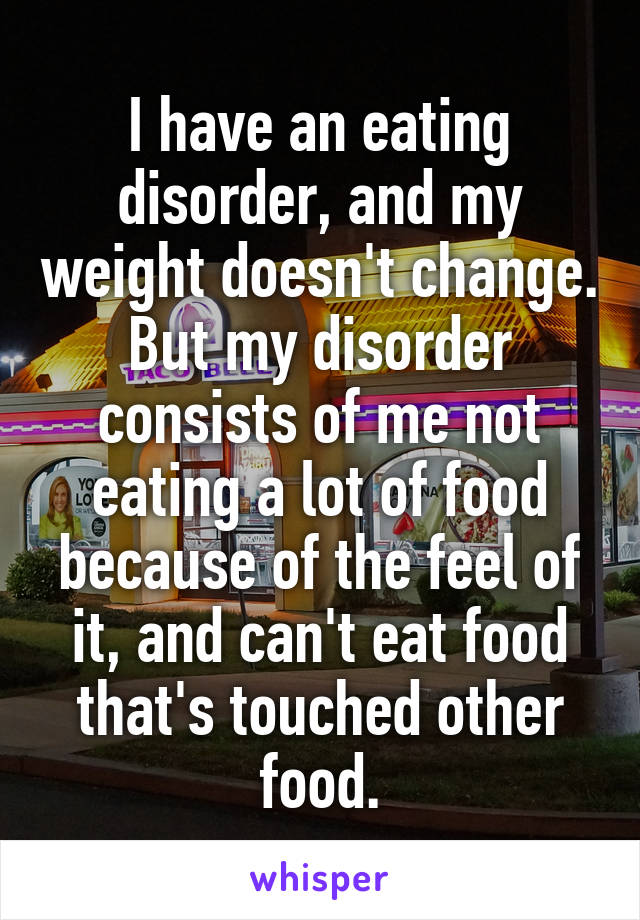 I have an eating disorder, and my weight doesn't change. But my disorder consists of me not eating a lot of food because of the feel of it, and can't eat food that's touched other food.