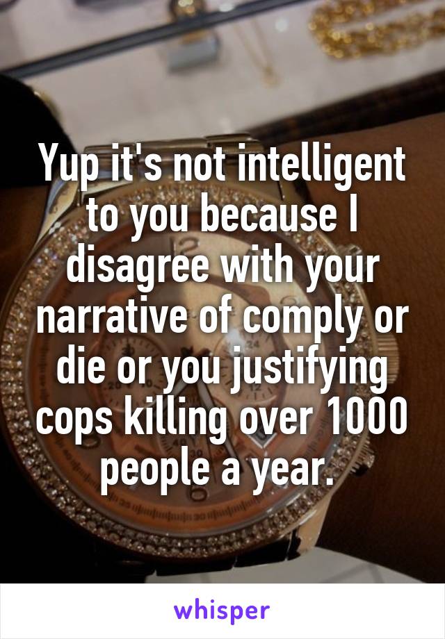 Yup it's not intelligent to you because I disagree with your narrative of comply or die or you justifying cops killing over 1000 people a year. 