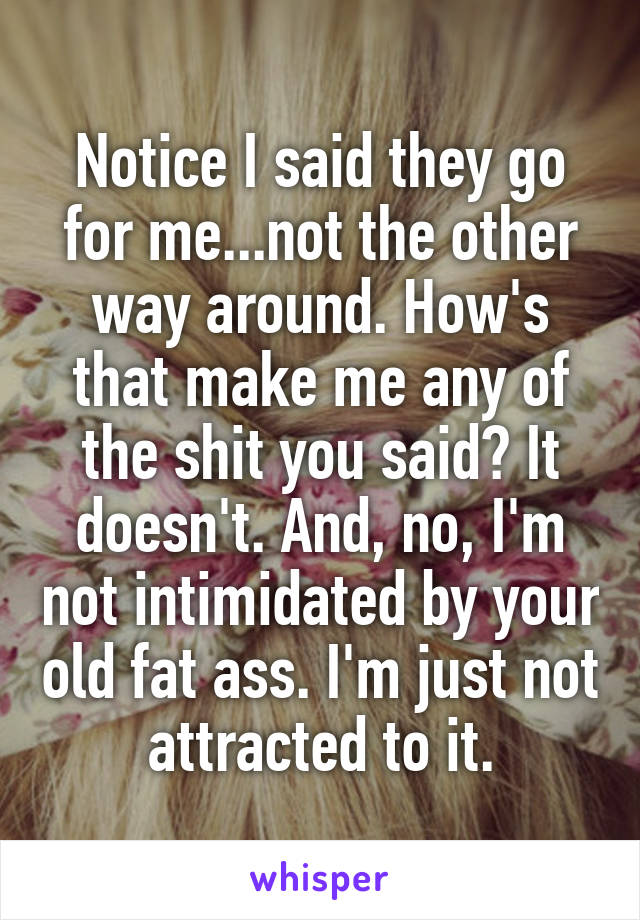 Notice I said they go for me...not the other way around. How's that make me any of the shit you said? It doesn't. And, no, I'm not intimidated by your old fat ass. I'm just not attracted to it.