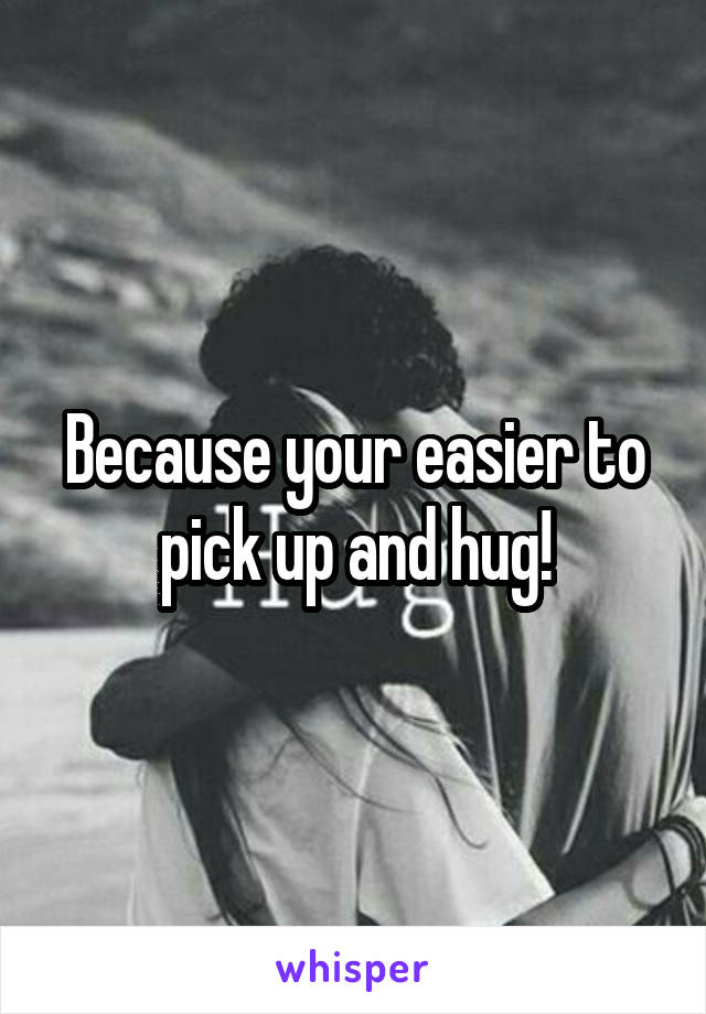 Because your easier to pick up and hug!