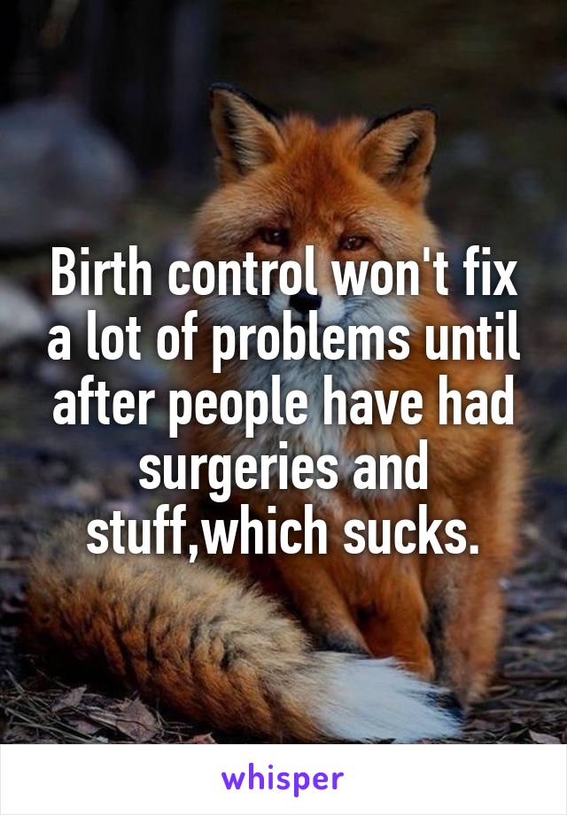 Birth control won't fix a lot of problems until after people have had surgeries and stuff,which sucks.