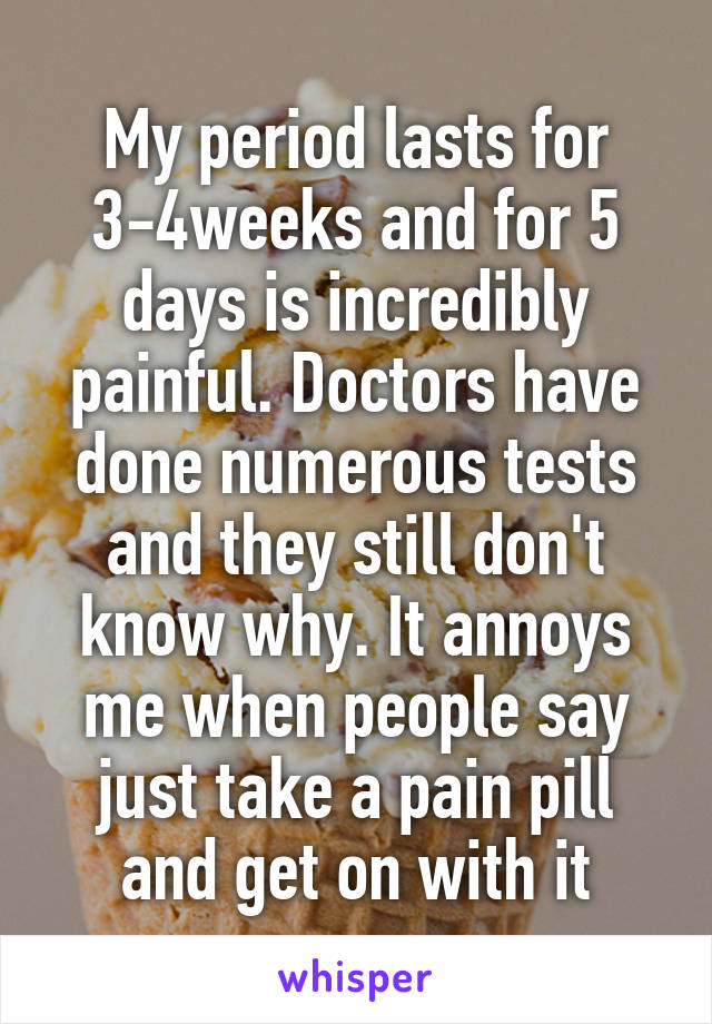 My period lasts for 3-4weeks and for 5 days is incredibly painful. Doctors have done numerous tests and they still don't know why. It annoys me when people say just take a pain pill and get on with it