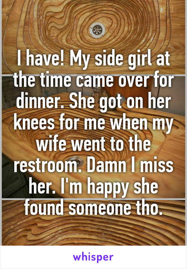 I have! My side girl at the time came over for dinner. She got on her knees for me when my wife went to the restroom. Damn I miss her. I'm happy she found someone tho.