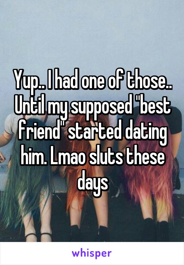 Yup.. I had one of those.. Until my supposed "best friend" started dating him. Lmao sluts these days