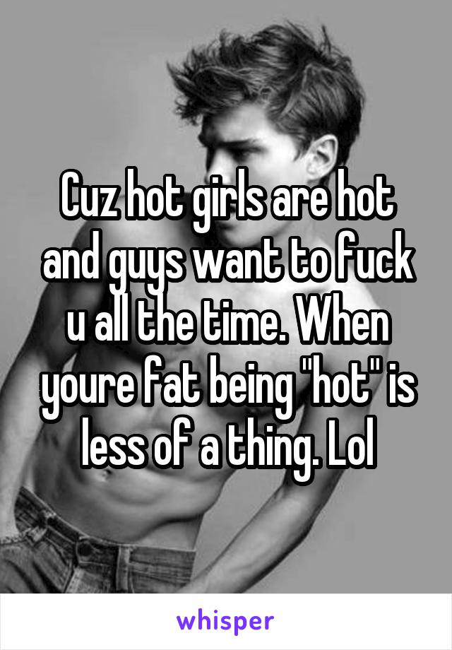 Cuz hot girls are hot and guys want to fuck u all the time. When youre fat being "hot" is less of a thing. Lol