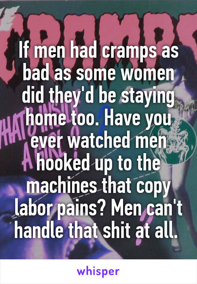 If men had cramps as bad as some women did they'd be staying home too. Have you ever watched men hooked up to the machines that copy labor pains? Men can't handle that shit at all. 