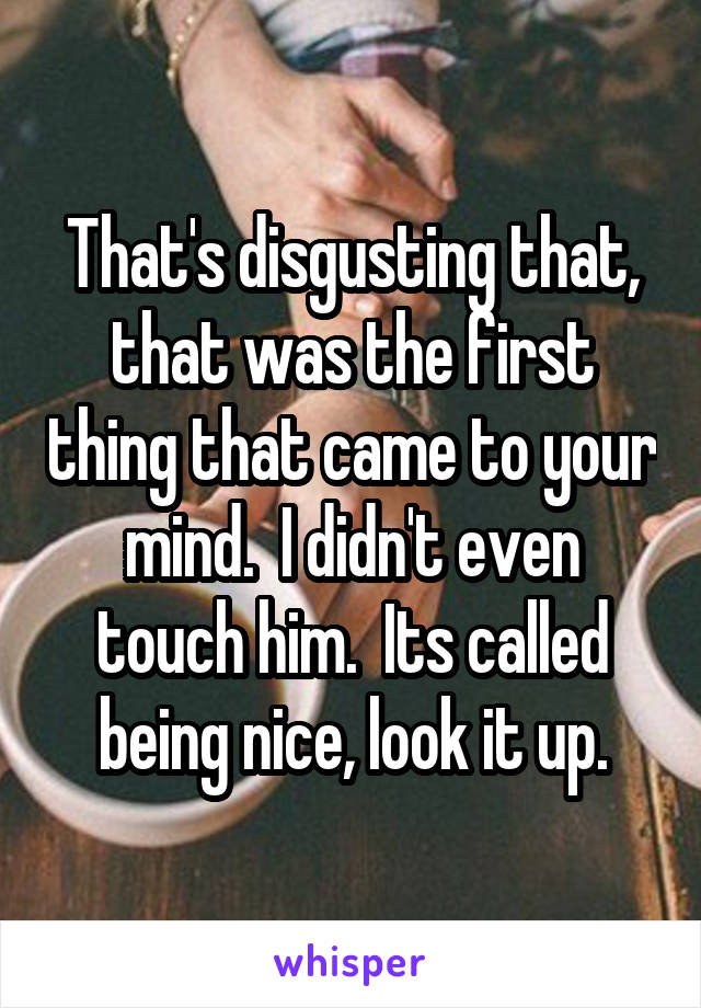 That's disgusting that, that was the first thing that came to your mind.  I didn't even touch him.  Its called being nice, look it up.