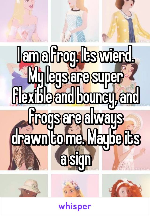 I am a frog. Its wierd. My legs are super flexible and bouncy, and frogs are always drawn to me. Maybe its a sign