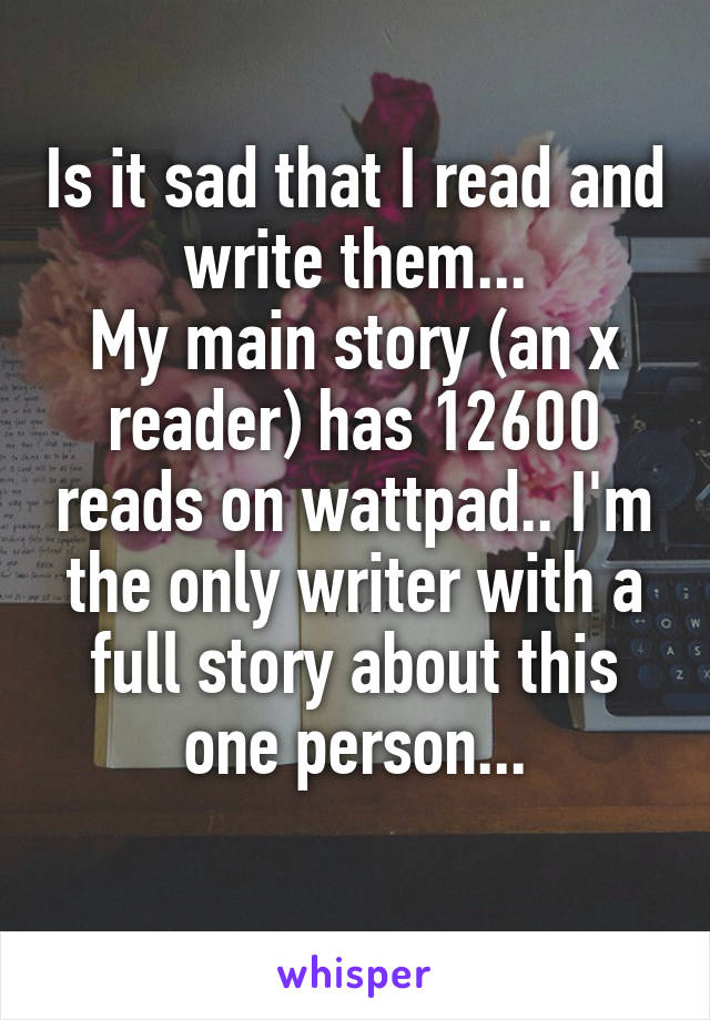 Is it sad that I read and write them...
My main story (an x reader) has 12600 reads on wattpad.. I'm the only writer with a full story about this one person...
