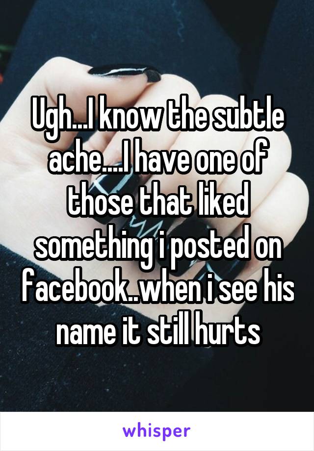 Ugh...I know the subtle ache....I have one of those that liked something i posted on facebook..when i see his name it still hurts