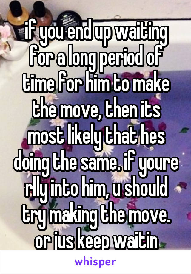 if you end up waiting for a long period of time for him to make the move, then its most likely that hes doing the same. if youre rlly into him, u should try making the move. or jus keep waitin