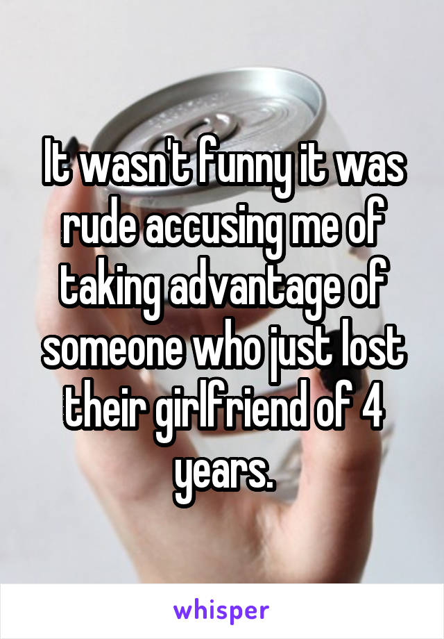 It wasn't funny it was rude accusing me of taking advantage of someone who just lost their girlfriend of 4 years.