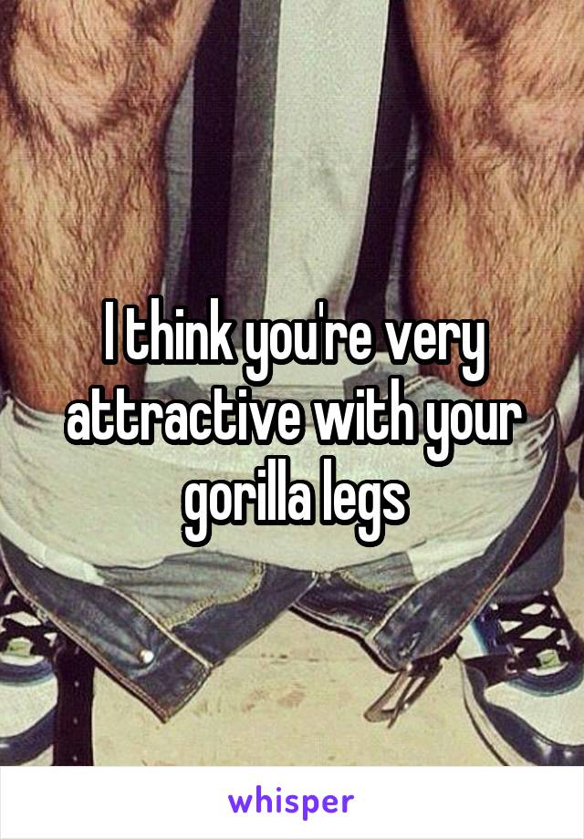 I think you're very attractive with your gorilla legs