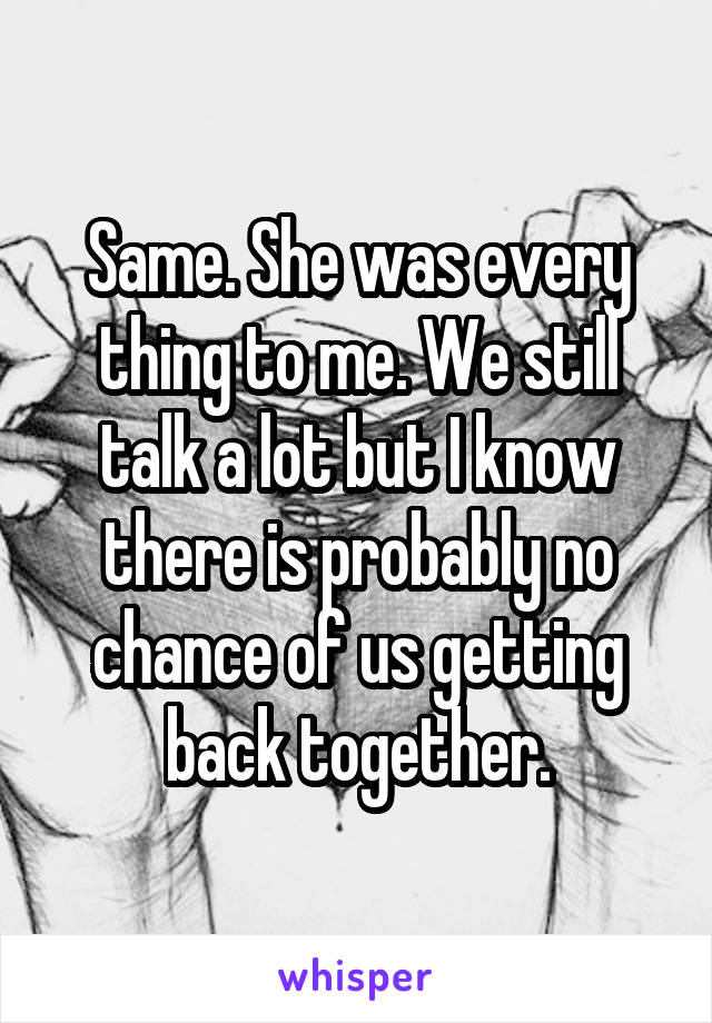 Same. She was every thing to me. We still talk a lot but I know there is probably no chance of us getting back together.