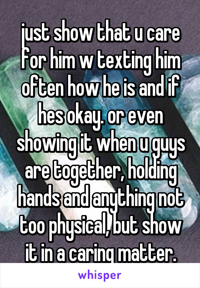 just show that u care for him w texting him often how he is and if hes okay. or even showing it when u guys are together, holding hands and anything not too physical, but show it in a caring matter.