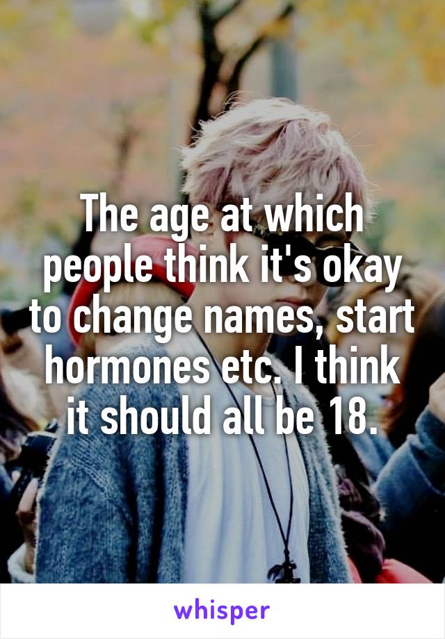 The age at which people think it's okay to change names, start hormones etc. I think it should all be 18.