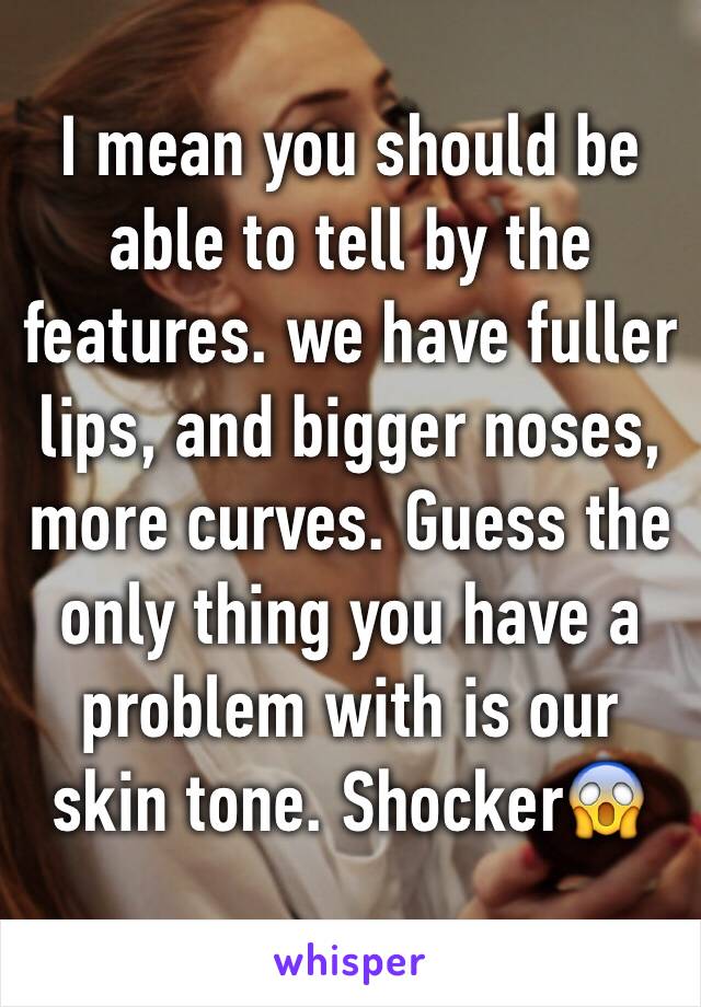 I mean you should be able to tell by the features. we have fuller lips, and bigger noses, more curves. Guess the only thing you have a problem with is our skin tone. Shocker😱 