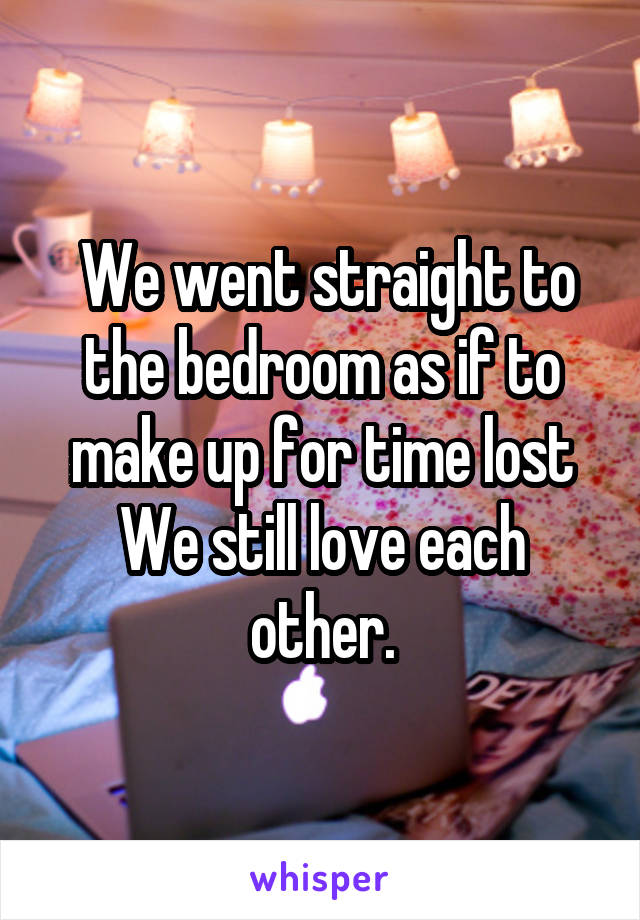  We went straight to the bedroom as if to make up for time lost We still love each other.