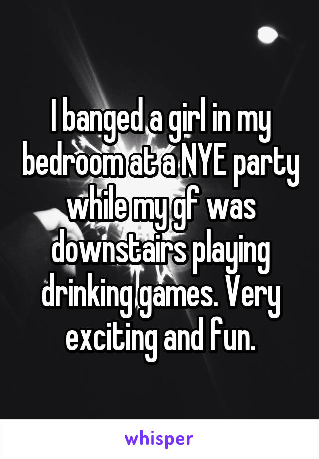 I banged a girl in my bedroom at a NYE party while my gf was downstairs playing drinking games. Very exciting and fun.