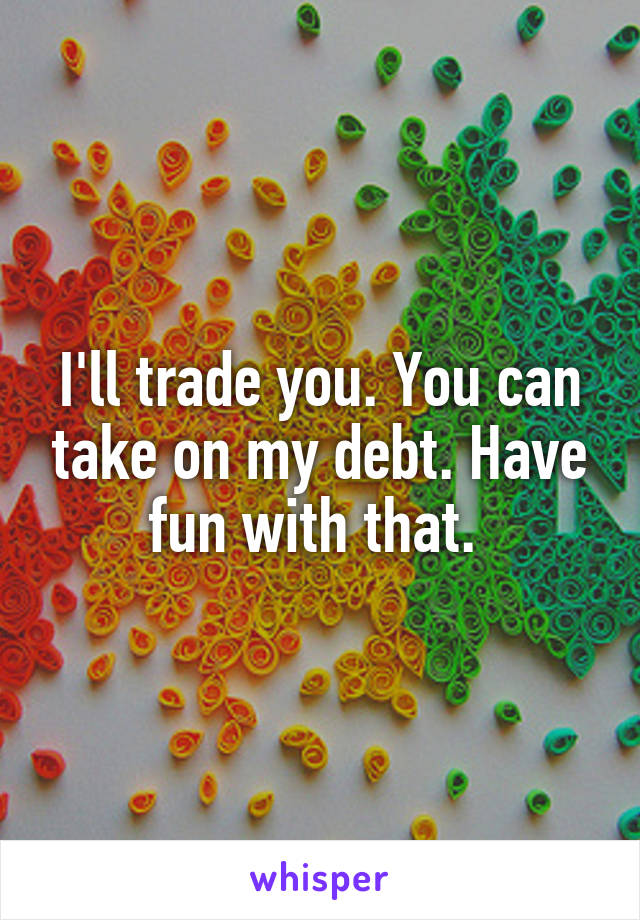 I'll trade you. You can take on my debt. Have fun with that. 