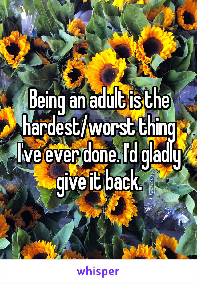 Being an adult is the hardest/worst thing I've ever done. I'd gladly give it back.