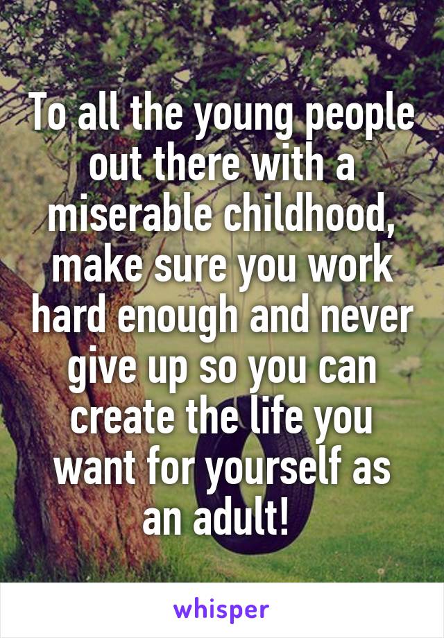 To all the young people out there with a miserable childhood, make sure you work hard enough and never give up so you can create the life you want for yourself as an adult! 