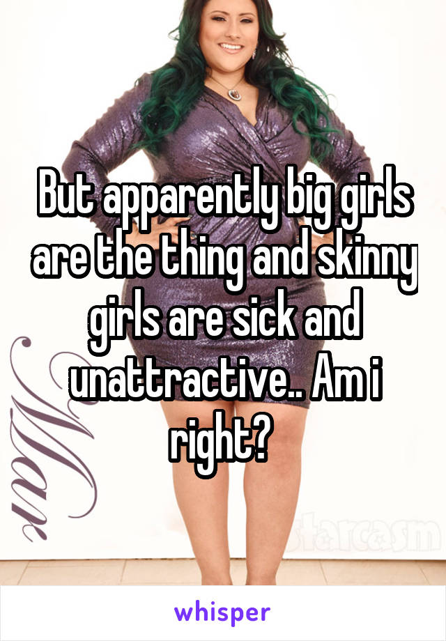 But apparently big girls are the thing and skinny girls are sick and unattractive.. Am i right? 