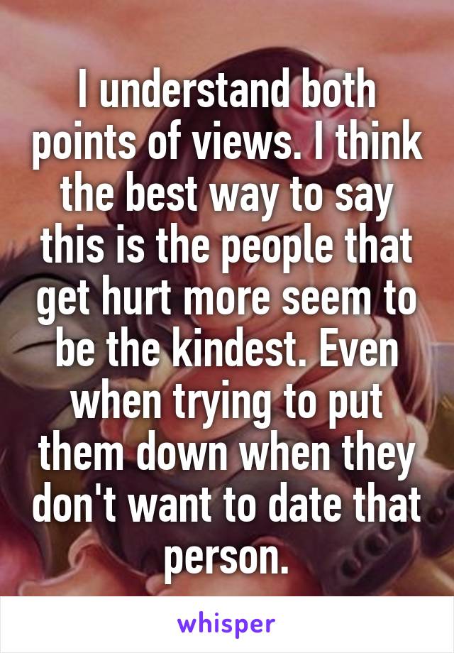 I understand both points of views. I think the best way to say this is the people that get hurt more seem to be the kindest. Even when trying to put them down when they don't want to date that person.