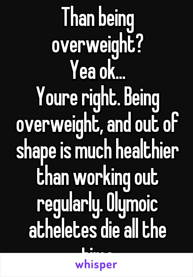 Than being overweight?
Yea ok...
Youre right. Being overweight, and out of shape is much healthier than working out regularly. Olymoic atheletes die all the time