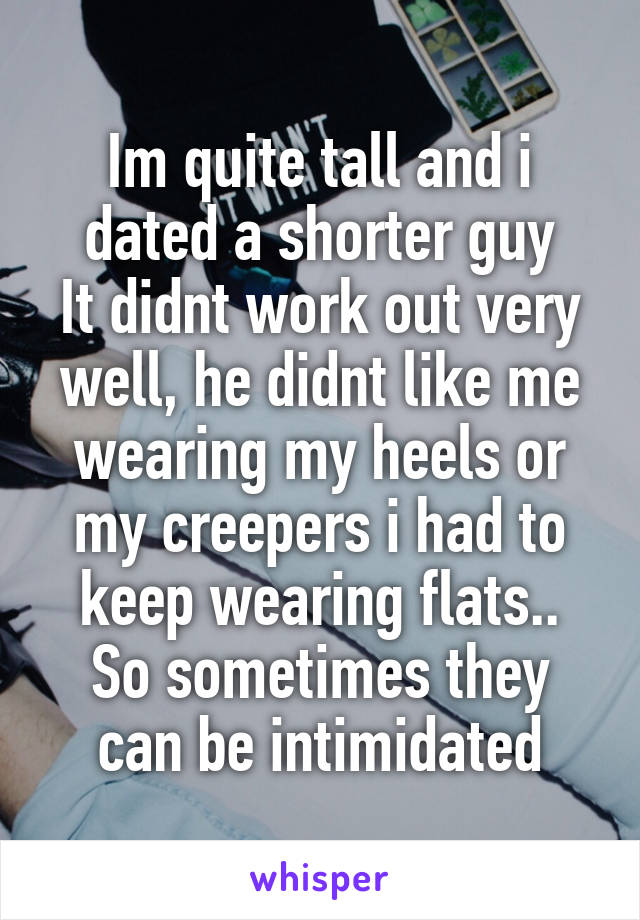 Im quite tall and i dated a shorter guy
It didnt work out very well, he didnt like me wearing my heels or my creepers i had to keep wearing flats..
So sometimes they can be intimidated
