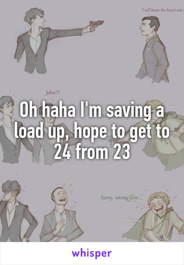 Oh haha I'm saving a load up, hope to get to 24 from 23