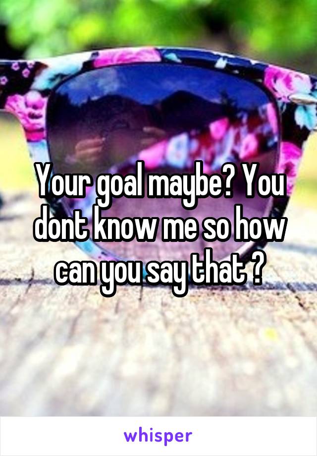 Your goal maybe? You dont know me so how can you say that ?