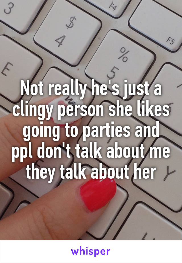 Not really he's just a clingy person she likes going to parties and ppl don't talk about me they talk about her